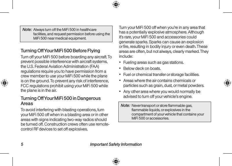   5 Important Safety Information Important Safety Information  6Note:  Always turn off the MiFi 500 in healthcare facilities, and request permission before using the MiFi 500 near medical equipment.Turning Off Your MiFi 500 Before FlyingTurn off your MiFi 500 before boarding any aircraft. To prevent possible interference with aircraft systems, the U.S. Federal Aviation Administration (FAA) regulations require you to have permission from a crew member to use your MiFi 500 while the plane is on the ground. To prevent any risk of interference, FCC regulations prohibit using your MiFi 500 while the plane is in the air.Turning Off Your MiFi 500 in Dangerous AreasTo avoid interfering with blasting operations, turn your MiFi 500 off when in a blasting area or in other areas with signs indicating two-way radios should be turned off. Construction crews often use remote-control RF devices to set off explosives.Turn your MiFi 500 off when you’re in any area that has a potentially explosive atmosphere. Although it’s rare, your MiFi 500 and accessories could generate sparks. Sparks can cause an explosion or fire, resulting in bodily injury or even death. These areas are often, but not always, clearly marked. They include:• Fueling areas such as gas stations.• Below deck on boats.• Fuel or chemical transfer or storage facilities.• Areas where the air contains chemicals or particles such as grain, dust, or metal powders.• Any other area where you would normally be advised to turn off your vehicle’s engine.Note:  Never transport or store flammable gas, flammable liquids, or explosives in the compartment of your vehicle that contains your MiFi 500 or accessories.