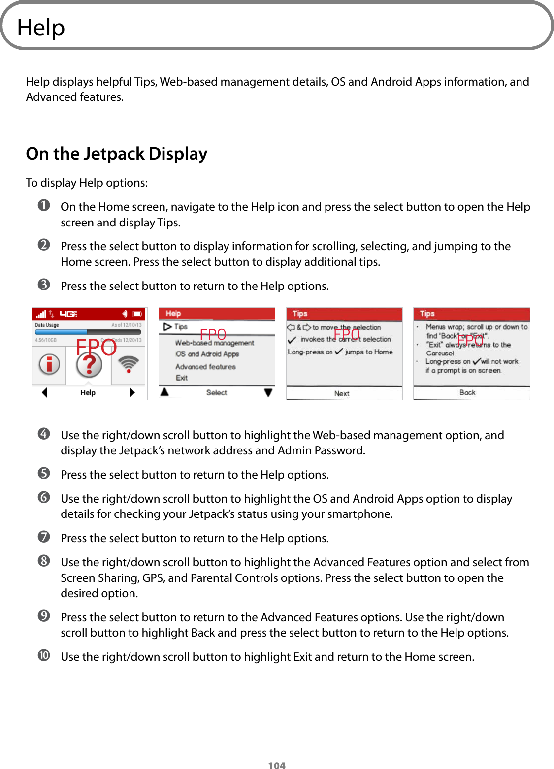 104HelpHelp displays helpful Tips, Web-based management details, OS and Android Apps information, and Advanced features. On the Jetpack DisplayTo display Help options: ➊ On the Home screen, navigate to the Help icon and press the select button to open the Help screen and display Tips. ➋ Press the select button to display information for scrolling, selecting, and jumping to the Home screen. Press the select button to display additional tips. ➌ Press the select button to return to the Help options. ➍ Use the right/down scroll button to highlight the Web-based management option, and display the Jetpack’s network address and Admin Password. ➎ Press the select button to return to the Help options. ➏ Use the right/down scroll button to highlight the OS and Android Apps option to display details for checking your Jetpack’s status using your smartphone. ➐ Press the select button to return to the Help options. ➑ Use the right/down scroll button to highlight the Advanced Features option and select from Screen Sharing, GPS, and Parental Controls options. Press the select button to open the desired option. ➒ Press the select button to return to the Advanced Features options. Use the right/down scroll button to highlight Back and press the select button to return to the Help options.  ➓ Use the right/down scroll button to highlight Exit and return to the Home screen.FPO FPO FPOFPO