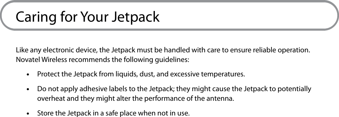 8Caring for Your JetpackLike any electronic device, the Jetpack must be handled with care to ensure reliable operation. Novatel Wireless recommends the following guidelines: •Protect the Jetpack from liquids, dust, and excessive temperatures.  •Do not apply adhesive labels to the Jetpack; they might cause the Jetpack to potentially overheat and they might alter the performance of the antenna. •Store the Jetpack in a safe place when not in use.