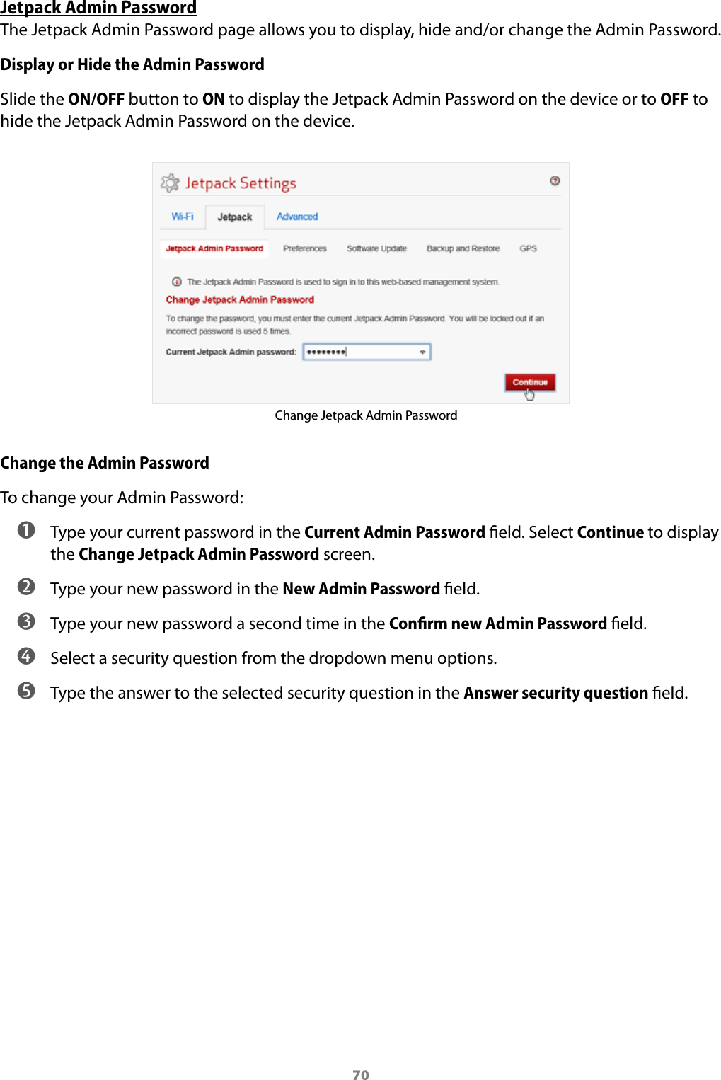 70Jetpack Admin PasswordThe Jetpack Admin Password page allows you to display, hide and/or change the Admin Password.Display or Hide the Admin PasswordSlide the ON/OFF button to ON to display the Jetpack Admin Password on the device or to OFF to hide the Jetpack Admin Password on the device.Change Jetpack Admin PasswordChange the Admin PasswordTo change your Admin Password: ➊ Type your current password in the Current Admin Password eld. Select Continue to display the Change Jetpack Admin Password screen. ➋ Type your new password in the New Admin Password eld. ➌ Type your new password a second time in the Conﬁrm new Admin Password eld. ➍ Select a security question from the dropdown menu options. ➎ Type the answer to the selected security question in the Answer security question eld.