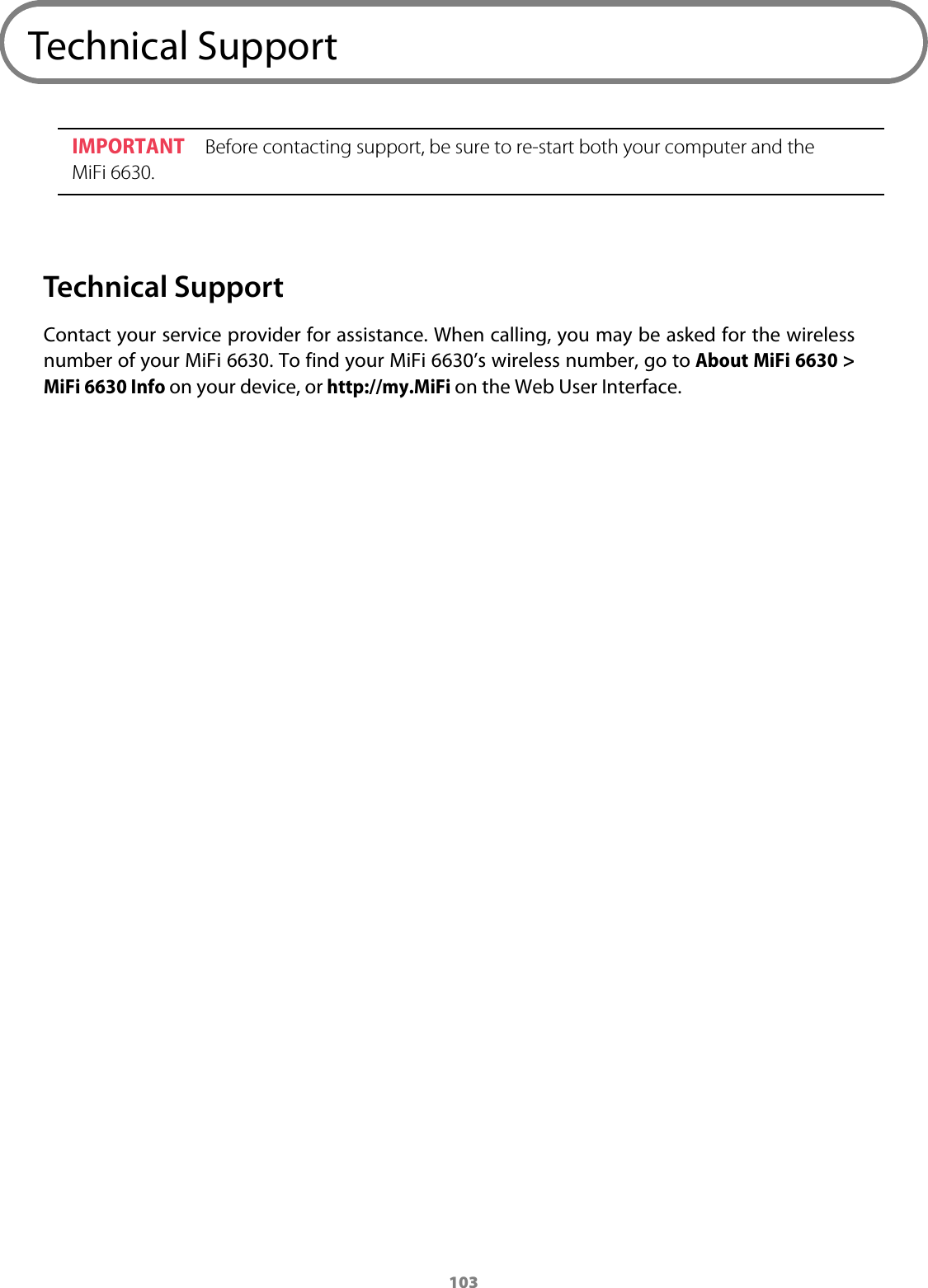 103Technical SupportIMPORTANT Before contacting support, be sure to re-start both your computer and the MiFi 6630.Technical SupportContact your service provider for assistance. When calling, you may be asked for the wireless number of your MiFi 6630. To find your MiFi 6630’s wireless number, go to About MiFi 6630 &gt; MiFi 6630 Info on your device, or http://my.MiFi on the Web User Interface.