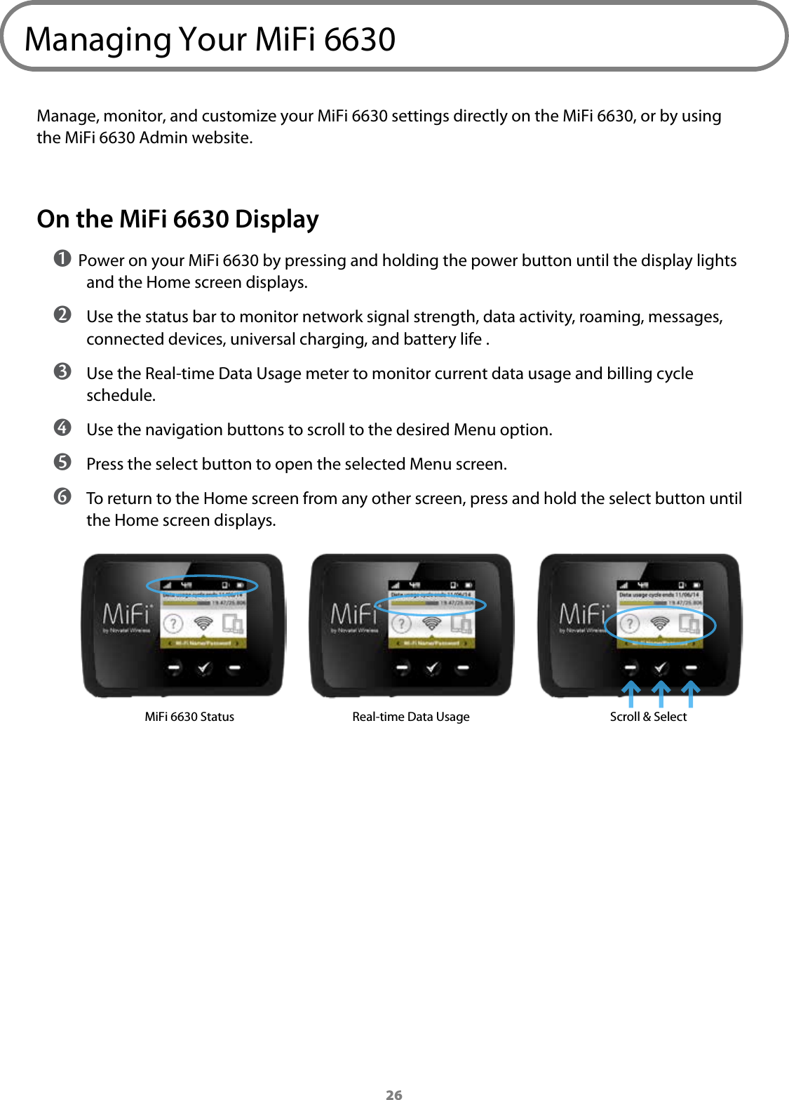 26Managing Your MiFi 6630Manage, monitor, and customize your MiFi 6630 settings directly on the MiFi 6630, or by using the MiFi 6630 Admin website.On the MiFi 6630 Display➊ Power on your MiFi 6630 by pressing and holding the power button until the display lights and the Home screen displays. ➋ Use the status bar to monitor network signal strength, data activity, roaming, messages, connected devices, universal charging, and battery life . ➌ Use the Real-time Data Usage meter to monitor current data usage and billing cycle schedule.  ➍ Use the navigation buttons to scroll to the desired Menu option. ➎ Press the select button to open the selected Menu screen. ➏ To return to the Home screen from any other screen, press and hold the select button until the Home screen displays.MiFi 6630 Status Real-time Data Usage Scroll &amp; Select 