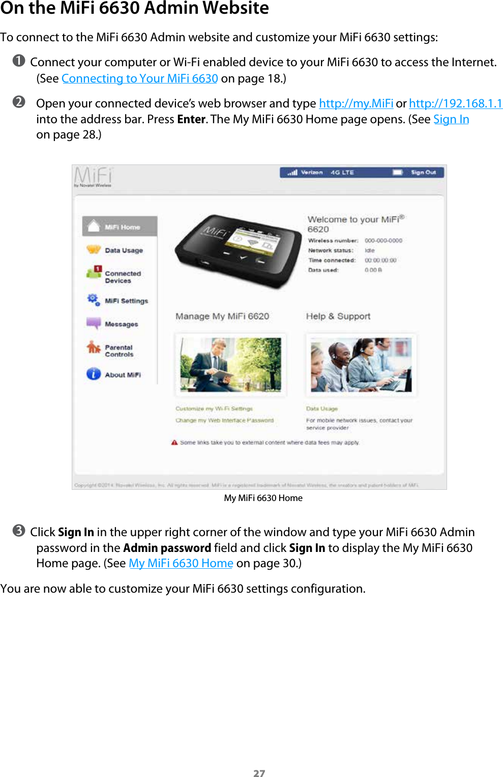 27On the MiFi 6630 Admin WebsiteTo connect to the MiFi 6630 Admin website and customize your MiFi 6630 settings:➊ Connect your computer or Wi-Fi enabled device to your MiFi 6630 to access the Internet. (See Connecting to Your MiFi 6630 on page 18.) ➋ Open your connected device’s web browser and type http://my.MiFi or http://192.168.1.1 into the address bar. Press Enter. The My MiFi 6630 Home page opens. (See Sign In on page 28.)My MiFi 6630 Home➌ Click Sign In in the upper right corner of the window and type your MiFi 6630 Admin password in the Admin password field and click Sign In to display the My MiFi 6630 Home page. (See My MiFi 6630 Home on page 30.)You are now able to customize your MiFi 6630 settings configuration.