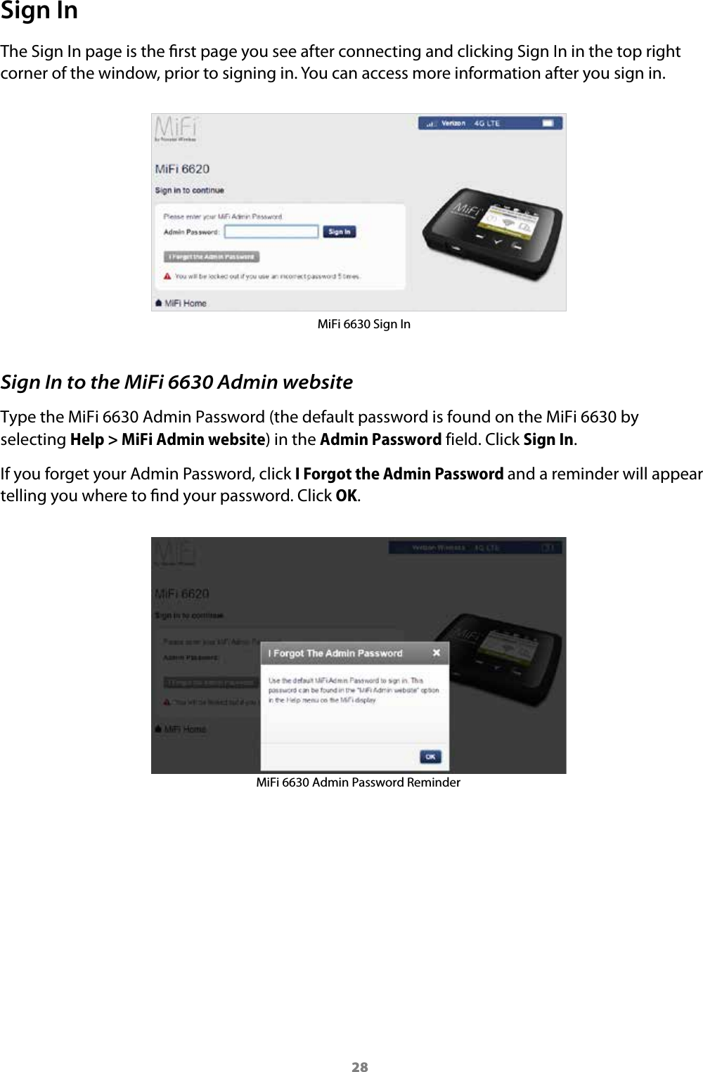 28Sign InThe Sign In page is the rst page you see after connecting and clicking Sign In in the top right corner of the window, prior to signing in. You can access more information after you sign in. MiFi 6630 Sign InSign In to the MiFi 6630 Admin websiteType the MiFi 6630 Admin Password (the default password is found on the MiFi 6630 by selecting Help &gt; MiFi Admin website) in the Admin Password field. Click Sign In. If you forget your Admin Password, click I Forgot the Admin Password and a reminder will appear telling you where to nd your password. Click OK.MiFi 6630 Admin Password Reminder