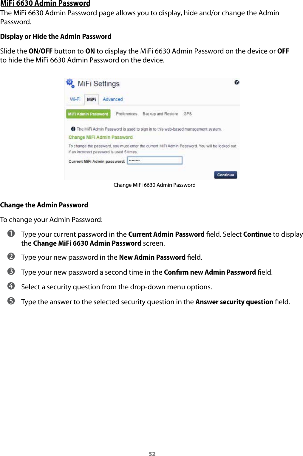 52MiFi 6630 Admin PasswordThe MiFi 6630 Admin Password page allows you to display, hide and/or change the Admin Password.Display or Hide the Admin PasswordSlide the ON/OFF button to ON to display the MiFi 6630 Admin Password on the device or OFF to hide the MiFi 6630 Admin Password on the device.Change MiFi 6630 Admin PasswordChange the Admin PasswordTo change your Admin Password: ➊ Type your current password in the Current Admin Password eld. Select Continue to display the Change MiFi 6630 Admin Password screen.➋  Type your new password in the New Admin Password eld.➌  Type your new password a second time in the Conﬁrm new Admin Password eld.➍  Select a security question from the drop-down menu options.➎  Type the answer to the selected security question in the Answer security question eld.
