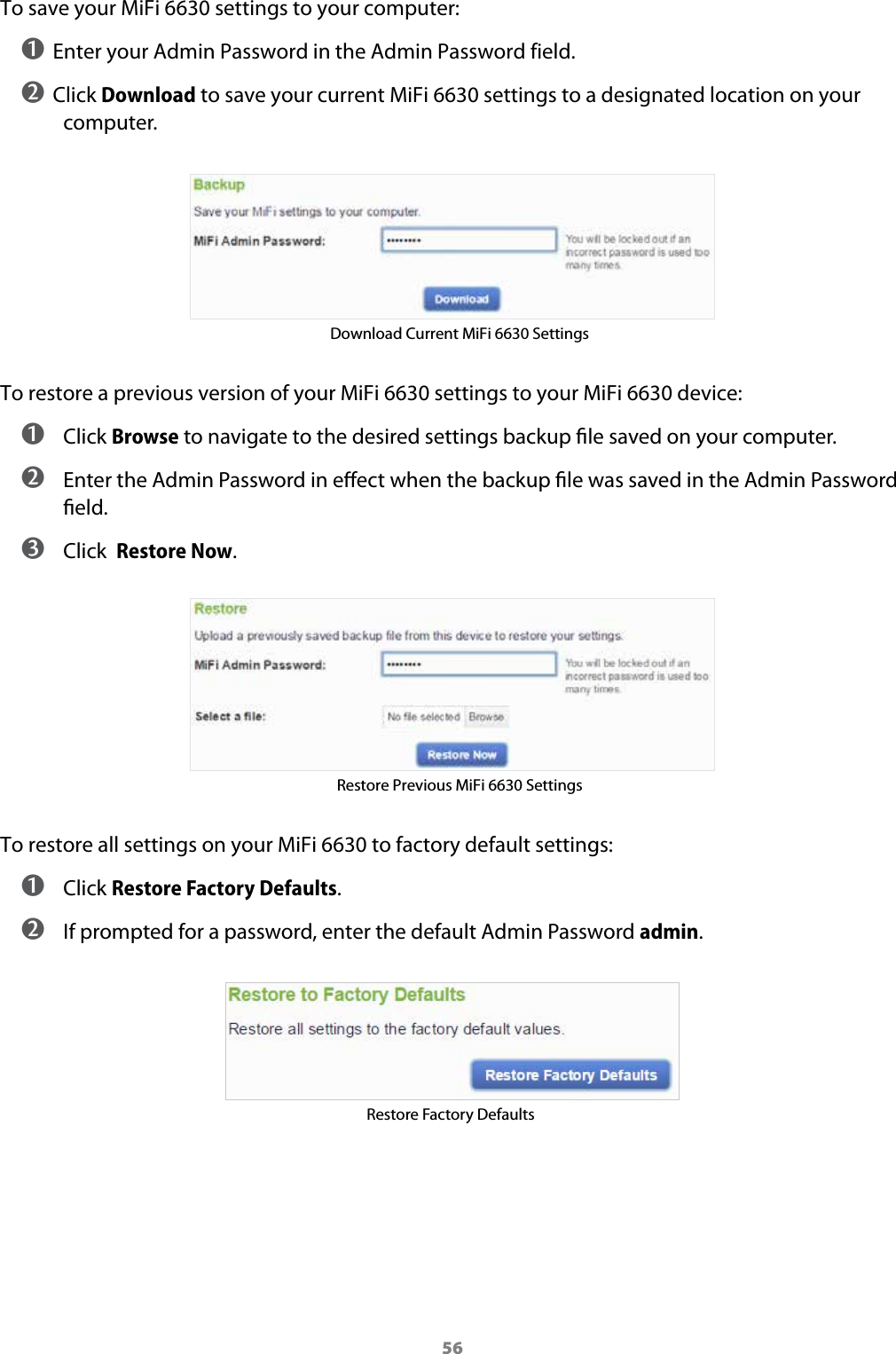 56To save your MiFi 6630 settings to your computer:➊ Enter your Admin Password in the Admin Password field.➋ Click Download to save your current MiFi 6630 settings to a designated location on your computer.Download Current MiFi 6630 SettingsTo restore a previous version of your MiFi 6630 settings to your MiFi 6630 device: ➊ Click Browse to navigate to the desired settings backup le saved on your computer. ➋ Enter the Admin Password in eect when the backup le was saved in the Admin Password eld. ➌ Click  Restore Now.Restore Previous MiFi 6630 SettingsTo restore all settings on your MiFi 6630 to factory default settings: ➊ Click Restore Factory Defaults. ➋ If prompted for a password, enter the default Admin Password admin.Restore Factory Defaults