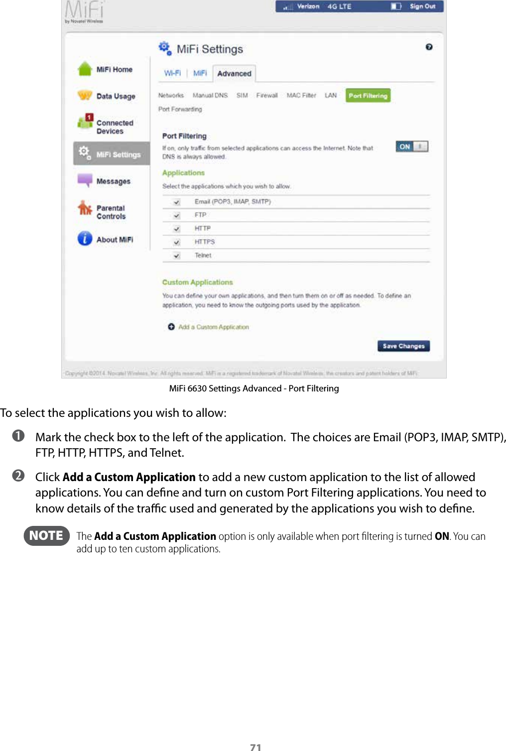 71MiFi 6630 Settings Advanced - Port FilteringTo select the applications you wish to allow: ➊ Mark the check box to the left of the application.  The choices are Email (POP3, IMAP, SMTP), FTP, HTTP, HTTPS, and Telnet. ➋ Click Add a Custom Application to add a new custom application to the list of allowed applications. You can dene and turn on custom Port Filtering applications. You need to know details of the trac used and generated by the applications you wish to dene.   NOTE    The Add a Custom Application option is only available when port ﬁltering is turned ON. You can add up to ten custom applications.