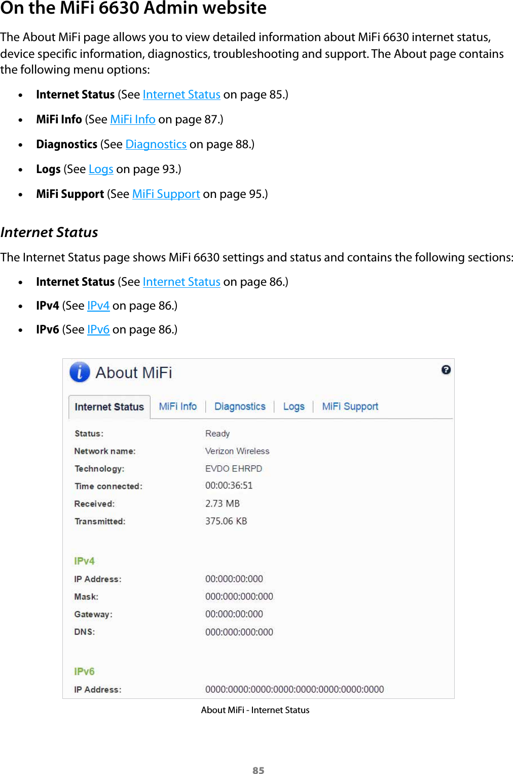 85On the MiFi 6630 Admin websiteThe About MiFi page allows you to view detailed information about MiFi 6630 internet status, device specific information, diagnostics, troubleshooting and support. The About page contains the following menu options: •Internet Status (See Internet Status on page 85.) •MiFi Info (See MiFi Info on page 87.) •Diagnostics (See Diagnostics on page 88.) •Logs (See Logs on page 93.) •MiFi Support (See MiFi Support on page 95.)Internet StatusThe Internet Status page shows MiFi 6630 settings and status and contains the following sections: •Internet Status (See Internet Status on page 86.) •IPv4 (See IPv4 on page 86.) •IPv6 (See IPv6 on page 86.)About MiFi - Internet Status