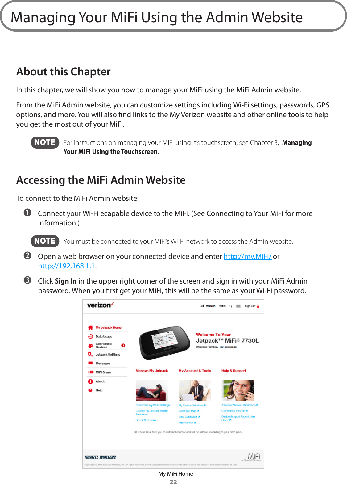 22Managing Your MiFi Using the Admin WebsiteAbout this ChapterIn this chapter, we will show you how to manage your MiFi using the MiFi Admin website. From the MiFi Admin website, you can customize settings including Wi-Fi settings, passwords, GPS options, and more. You will also nd links to the My Verizon website and other online tools to help you get the most out of your MiFi.  NOTE   For instructions on managing your MiFi using it’s touchscreen, see Chapter 3,  Managing Your MiFi Using the Touchscreen.Accessing the MiFi Admin WebsiteTo connect to the MiFi Admin website: ➊ Connect your Wi-Fi ecapable device to the MiFi. (See Connecting to Your MiFi for more information.)  NOTE   You must be connected to your MiFi’s Wi-Fi network to access the Admin website. ➋ Open a web browser on your connected device and enter http://my.MiFi/ or http://192.168.1.1. ➌ Click Sign In in the upper right corner of the screen and sign in with your MiFi Admin password. When you rst get your MiFi, this will be the same as your Wi-Fi password.My MiFi Home
