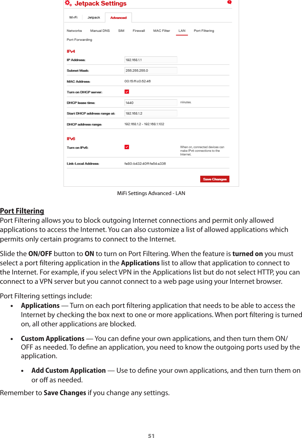 51MiFi Settings Advanced - LANPort FilteringPort Filtering allows you to block outgoing Internet connections and permit only allowed applications to access the Internet. You can also customize a list of allowed applications which permits only certain programs to connect to the Internet. Slide the ON/OFF button to ON to turn on Port Filtering. When the feature is turned on you must select a port ltering application in the Applications list to allow that application to connect to the Internet. For example, if you select VPN in the Applications list but do not select HTTP, you can connect to a VPN server but you cannot connect to a web page using your Internet browser. Port Filtering settings include: •Applications — Turn on each port ltering application that needs to be able to access the Internet by checking the box next to one or more applications. When port ltering is turned on, all other applications are blocked. •Custom Applications — You can dene your own applications, and then turn them ON/OFF as needed. To dene an application, you need to know the outgoing ports used by the application.  •Add Custom Application — Use to dene your own applications, and then turn them on or o as needed.Remember to Save Changes if you change any settings. 