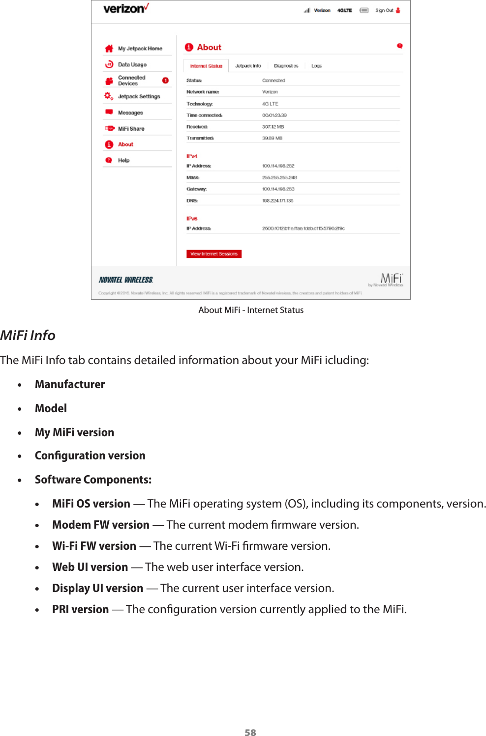 58About MiFi - Internet StatusMiFi InfoThe MiFi Info tab contains detailed information about your MiFi icluding: •Manufacturer •Model •My MiFi version •Conﬁguration version •Software Components: •MiFi OS version — The MiFi operating system (OS), including its components, version. •Modem FW version — The current modem rmware version. •Wi-Fi FW version — The current Wi-Fi rmware version. •Web UI version — The web user interface version. •Display UI version — The current user interface version. •PRI version — The conguration version currently applied to the MiFi.