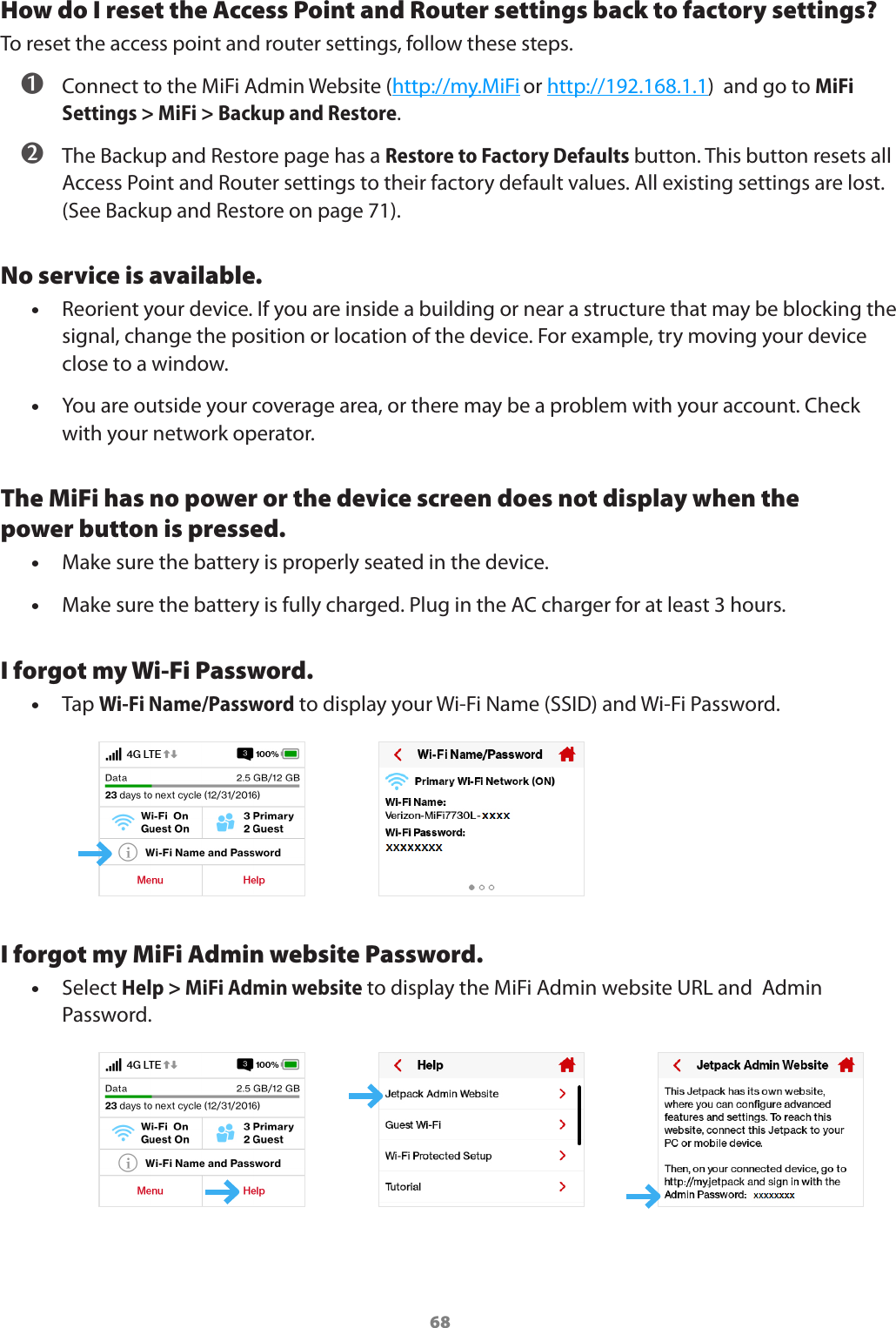 68How do I reset the Access Point and Router settings back to factory settings?To reset the access point and router settings, follow these steps.➊Connect to the MiFi Admin Website (http://my.MiFi or http://192.168.1.1)  and go to MiFiSettings &gt; MiFi &gt; Backup and Restore.➋The Backup and Restore page has a Restore to Factory Defaults button. This button resets allAccess Point and Router settings to their factory default values. All existing settings are lost.(See Backup and Restore on page 71).No service is available. •Reorient your device. If you are inside a building or near a structure that may be blocking thesignal, change the position or location of the device. For example, try moving your deviceclose to a window. •You are outside your coverage area, or there may be a problem with your account. Checkwith your network operator.The MiFi has no power or the device screen does not display when the power button is pressed. •Make sure the battery is properly seated in the device. •Make sure the battery is fully charged. Plug in the AC charger for at least 3 hours.I forgot my Wi-Fi Password. •Tap Wi-Fi Name/Password to display your Wi-Fi Name (SSID) and Wi-Fi Password.I forgot my MiFi Admin website Password. •Select Help &gt; MiFi Admin website to display the MiFi Admin website URL and  AdminPassword.