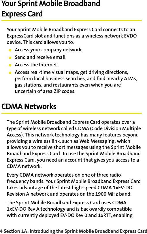 4 Section 1A: Introducing the Sprint Mobile Broadband Express CardYour Sprint Mobile BroadbandExpress CardYour Sprint Mobile Broadband Express Card connects to an ExpressCard slot and functions as a wireless network EVDO device. This card allows you to:Access your company network.Send and receive email.Access the Internet.Access real-time visual maps, get driving directions, perform local business searches, and find  nearby ATMs, gas stations, and restaurants even when you are uncertain of area ZIP codes.CDMA NetworksThe Sprint Mobile Broadband Express Card operates over a type of wireless network called CDMA (Code Division Multiple Access). This network technology has many features beyond providing a wireless link, such as Web Messaging, which allows you to receive short messages using the Sprint Mobile Broadband Express Card. To use the Sprint Mobile Broadband Express Card, you need an account that gives you access to a CDMA network. Every CDMA network operates on one of three radio frequency bands. Your Sprint Mobile Broadband Express Card takes advantage of the latest high-speed CDMA 1xEV-DO Revision A network and operates on the 1900 MHz band.The Sprint Mobile Broadband Express Card uses CDMA1xEV-DO Rev A technology and is backwardly compatible with currently deployed EV-DO Rev 0 and 1xRTT, enabling 