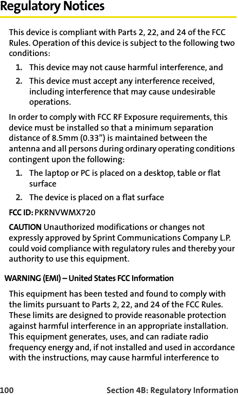 100 Section 4B: Regulatory InformationRegulatory NoticesThis device is compliant with Parts 2, 22, and 24 of the FCC Rules. Operation of this device is subject to the following two conditions:1. This device may not cause harmful interference, and2. This device must accept any interference received, including interference that may cause undesirable operations.In order to comply with FCC RF Exposure requirements, this device must be installed so that a minimum separation distance of 8.5mm (0.33”) is maintained between the antenna and all persons during ordinary operating conditions contingent upon the following:1. The laptop or PC is placed on a desktop, table or flat surface2. The device is placed on a flat surfaceFCC ID: PKRNVWMX720CAUTION Unauthorized modifications or changes not expressly approved by Sprint Communications Company L.P. could void compliance with regulatory rules and thereby your authority to use this equipment.WARNING (EMI) – United States FCC Information This equipment has been tested and found to comply with the limits pursuant to Parts 2, 22, and 24 of the FCC Rules. These limits are designed to provide reasonable protection against harmful interference in an appropriate installation. This equipment generates, uses, and can radiate radio frequency energy and, if not installed and used in accordance with the instructions, may cause harmful interference to 