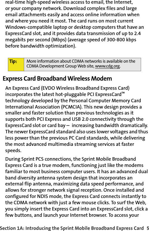 Section 1A: Introducing the Sprint Mobile Broadband Express Card  5real-time high-speed wireless access to email, the Internet,or your company network. Download complex files and large email attachments easily and access online information whenand where you need it most. The card runs on most current Windows-compatible laptop or desktop computers that have an ExpressCard slot, and it provides data transmission of up to 2.4 megabits per second (Mbps) (average speed of 300-800 kbps before bandwidth optimization).Express Card Broadband Wireless ModemAn Express Card (EVDO Wireless Broadband Express Card) incorporates the latest hot-pluggable PCI ExpressCardTM technology developed by the Personal Computer Memory Card International Association (PCMCIA). This new design provides a smaller and faster solution than previous technologies as it supports both PCI Express and USB 2.0 connectivity through the ExpressCard slot or card bay increasing bandwidth dramatically. The newer ExpressCard standard also uses lower voltages and thus less power than the previous PC Card standards, while delivering the most advanced multimedia streaming services at faster speeds.During Sprint PCS connections, the Sprint Mobile Broadband Express Card is a true modem, functioning just like the modems familiar to most business computer users. It has an advanced dual band diversity antenna system design that incorporates an external flip antenna, maximizing data speed performance, and allows for stronger network signal reception. Once installed and configured for NDIS mode, the Express Card connects instantly to the CDMA network with just a few mouse clicks. To surf the Web, you simply insert the Express Card into an ExpressCard slot, click a few buttons, and launch your Internet browser. To access your Tip: More information about CDMA networks is available on the CDMA Development Group Web site, www.cdg.org.