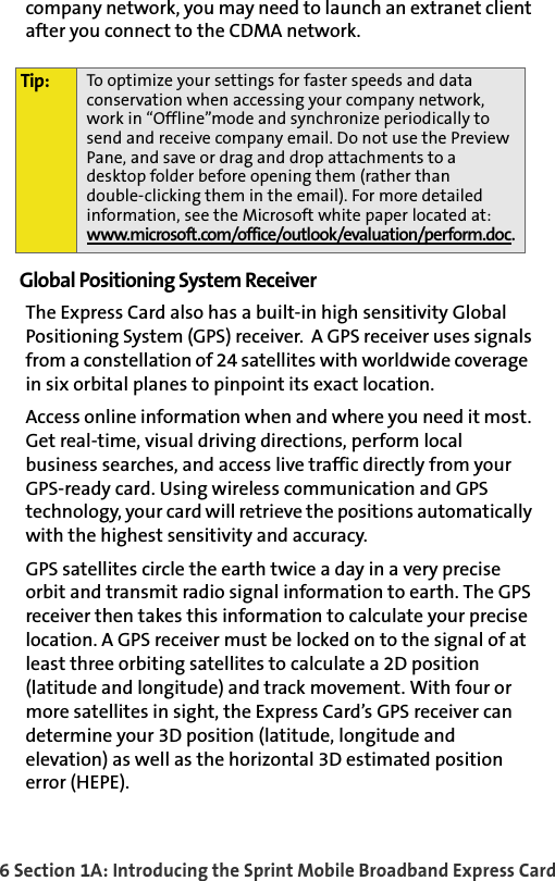 6 Section 1A: Introducing the Sprint Mobile Broadband Express Cardcompany network, you may need to launch an extranet client after you connect to the CDMA network. Global Positioning System ReceiverThe Express Card also has a built-in high sensitivity Global Positioning System (GPS) receiver.  A GPS receiver uses signals from a constellation of 24 satellites with worldwide coverage  in six orbital planes to pinpoint its exact location.Access online information when and where you need it most. Get real-time, visual driving directions, perform local business searches, and access live traffic directly from your GPS-ready card. Using wireless communication and GPS technology, your card will retrieve the positions automatically with the highest sensitivity and accuracy.GPS satellites circle the earth twice a day in a very precise orbit and transmit radio signal information to earth. The GPS receiver then takes this information to calculate your precise location. A GPS receiver must be locked on to the signal of at least three orbiting satellites to calculate a 2D position (latitude and longitude) and track movement. With four or more satellites in sight, the Express Card’s GPS receiver can determine your 3D position (latitude, longitude and elevation) as well as the horizontal 3D estimated position error (HEPE).Tip: To optimize your settings for faster speeds and data conservation when accessing your company network, work in “Offline”mode and synchronize periodically to send and receive company email. Do not use the Preview Pane, and save or drag and drop attachments to a desktop folder before opening them (rather thandouble-clicking them in the email). For more detailed information, see the Microsoft white paper located at:www.microsoft.com/office/outlook/evaluation/perform.doc.