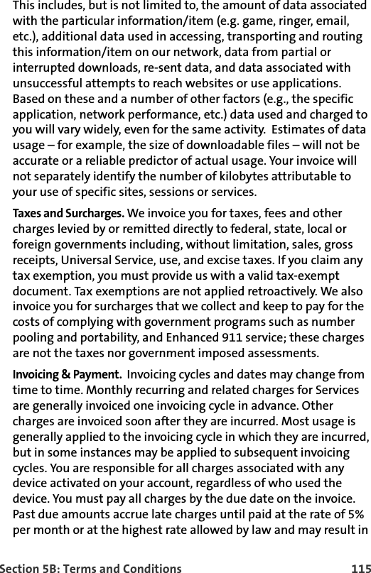 Section 5B: Terms and Conditions 115This includes, but is not limited to, the amount of data associated with the particular information/item (e.g. game, ringer, email, etc.), additional data used in accessing, transporting and routing this information/item on our network, data from partial or interrupted downloads, re-sent data, and data associated with unsuccessful attempts to reach websites or use applications. Based on these and a number of other factors (e.g., the specific application, network performance, etc.) data used and charged to you will vary widely, even for the same activity.  Estimates of data usage – for example, the size of downloadable files – will not be accurate or a reliable predictor of actual usage. Your invoice will not separately identify the number of kilobytes attributable to your use of specific sites, sessions or services. Taxes and Surcharges. We invoice you for taxes, fees and other charges levied by or remitted directly to federal, state, local or foreign governments including, without limitation, sales, gross receipts, Universal Service, use, and excise taxes. If you claim any tax exemption, you must provide us with a valid tax-exempt document. Tax exemptions are not applied retroactively. We also invoice you for surcharges that we collect and keep to pay for the costs of complying with government programs such as number pooling and portability, and Enhanced 911 service; these charges are not the taxes nor government imposed assessments.Invoicing &amp; Payment.  Invoicing cycles and dates may change from time to time. Monthly recurring and related charges for Services are generally invoiced one invoicing cycle in advance. Other charges are invoiced soon after they are incurred. Most usage is generally applied to the invoicing cycle in which they are incurred, but in some instances may be applied to subsequent invoicing cycles. You are responsible for all charges associated with any device activated on your account, regardless of who used the device. You must pay all charges by the due date on the invoice. Past due amounts accrue late charges until paid at the rate of 5% per month or at the highest rate allowed by law and may result in 