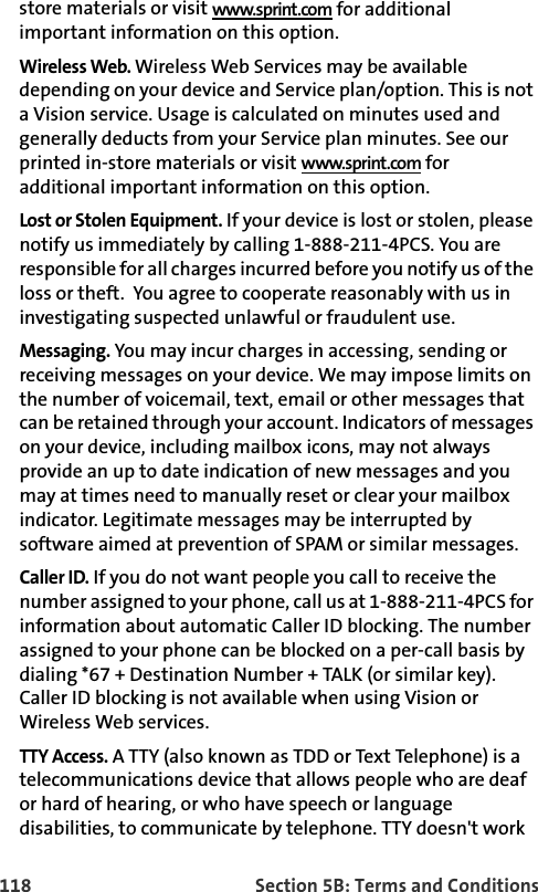 118 Section 5B: Terms and Conditionsstore materials or visit www.sprint.com for additional important information on this option.Wireless Web. Wireless Web Services may be available depending on your device and Service plan/option. This is not a Vision service. Usage is calculated on minutes used and generally deducts from your Service plan minutes. See our printed in-store materials or visit www.sprint.com for additional important information on this option.Lost or Stolen Equipment. If your device is lost or stolen, please notify us immediately by calling 1-888-211-4PCS. You are responsible for all charges incurred before you notify us of the loss or theft.  You agree to cooperate reasonably with us in investigating suspected unlawful or fraudulent use.Messaging. You may incur charges in accessing, sending or receiving messages on your device. We may impose limits on the number of voicemail, text, email or other messages that can be retained through your account. Indicators of messages on your device, including mailbox icons, may not always provide an up to date indication of new messages and you may at times need to manually reset or clear your mailbox indicator. Legitimate messages may be interrupted by software aimed at prevention of SPAM or similar messages.Caller ID. If you do not want people you call to receive the number assigned to your phone, call us at 1-888-211-4PCS for information about automatic Caller ID blocking. The number assigned to your phone can be blocked on a per-call basis by dialing *67 + Destination Number + TALK (or similar key). Caller ID blocking is not available when using Vision or Wireless Web services. TTY Access. A TTY (also known as TDD or Text Telephone) is a telecommunications device that allows people who are deaf or hard of hearing, or who have speech or language disabilities, to communicate by telephone. TTY doesn&apos;t work 