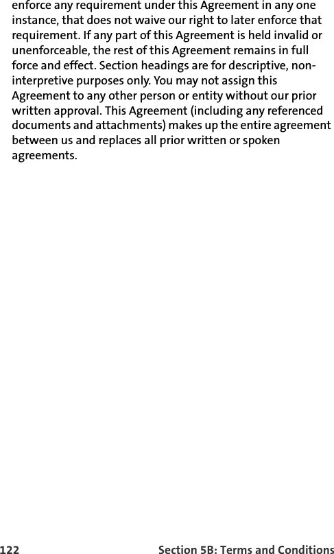 122 Section 5B: Terms and Conditionsenforce any requirement under this Agreement in any one instance, that does not waive our right to later enforce that requirement. If any part of this Agreement is held invalid or unenforceable, the rest of this Agreement remains in full force and effect. Section headings are for descriptive, non-interpretive purposes only. You may not assign this Agreement to any other person or entity without our prior written approval. This Agreement (including any referenced documents and attachments) makes up the entire agreement between us and replaces all prior written or spoken agreements. 