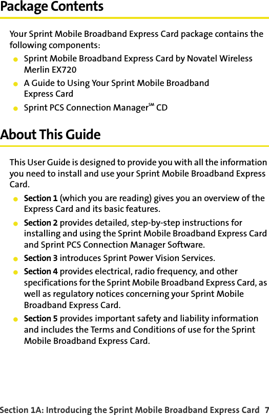Section 1A: Introducing the Sprint Mobile Broadband Express Card  7Package ContentsYour Sprint Mobile Broadband Express Card package contains the following components:Sprint Mobile Broadband Express Card by Novatel Wireless Merlin EX720A Guide to Using Your Sprint Mobile BroadbandExpress CardSprint PCS Connection ManagerSM CDAbout This GuideThis User Guide is designed to provide you with all the information you need to install and use your Sprint Mobile Broadband Express Card.Section 1 (which you are reading) gives you an overview of the Express Card and its basic features.Section 2 provides detailed, step-by-step instructions for installing and using the Sprint Mobile Broadband Express Card and Sprint PCS Connection Manager Software.Section 3 introduces Sprint Power Vision Services.Section 4 provides electrical, radio frequency, and other specifications for the Sprint Mobile Broadband Express Card, as well as regulatory notices concerning your Sprint Mobile Broadband Express Card.Section 5 provides important safety and liability information and includes the Terms and Conditions of use for the Sprint Mobile Broadband Express Card.