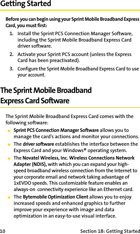 10    Section 1B: Getting StartedGetting StartedBefore you can begin using your Sprint Mobile Broadband Express Card, you must first:1. Install the Sprint PCS Connection Manager Software, including the Sprint Mobile Broadband Express Card driver software.2. Activate your Sprint PCS account (unless the Express Card has been preactivated).3.Configure the Sprint Mobile Broadband Express Card to use your account.The Sprint Mobile BroadbandExpress Card SoftwareThe Sprint Mobile Broadband Express Card comes with the following software:Sprint PCS Connection Manager Software allows you to manage the card’s actions and monitor your connections.The driver software establishes the interface between the Express Card and your Windows® operating system.The Novatel Wireless, Inc. Wireless Connections Network Adapter (NDIS), with which you can expand your high-speed broadband wireless connection from the Internet to your corporate email and network taking advantage of 1xEVDO speeds. This customizable feature enables an always-on  connectivity experience like an Ethernet card.The Bytemobile Optimization Client allows you to enjoy increased speeds and enhanced graphics to further improve your experience with image and data optimization in an easy-to-use visual interface. 