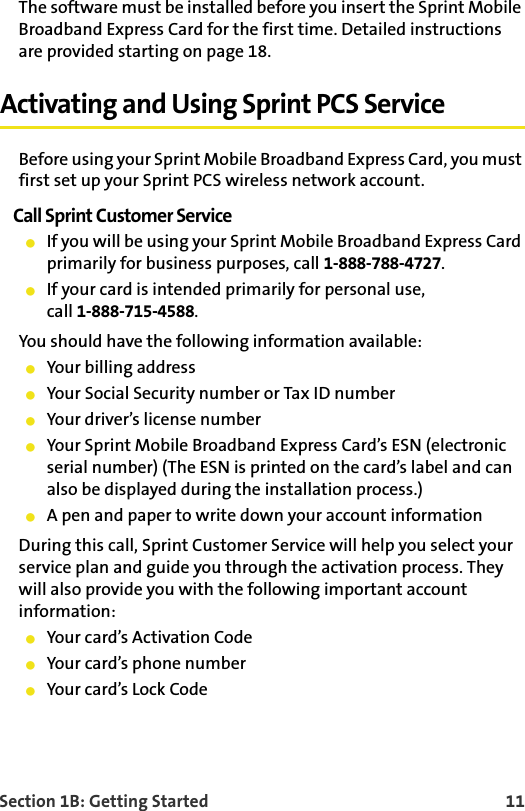 Section 1B: Getting Started    11The software must be installed before you insert the Sprint Mobile Broadband Express Card for the first time. Detailed instructions are provided starting on page 18.Activating and Using Sprint PCS ServiceBefore using your Sprint Mobile Broadband Express Card, you must first set up your Sprint PCS wireless network account.Call Sprint Customer ServiceIf you will be using your Sprint Mobile Broadband Express Card primarily for business purposes, call 1-888-788-4727.If your card is intended primarily for personal use, call 1-888-715-4588.You should have the following information available:Your billing addressYour Social Security number or Tax ID numberYour driver’s license numberYour Sprint Mobile Broadband Express Card’s ESN (electronic serial number) (The ESN is printed on the card’s label and can also be displayed during the installation process.)A pen and paper to write down your account informationDuring this call, Sprint Customer Service will help you select your service plan and guide you through the activation process. They will also provide you with the following important account information:Your card’s Activation CodeYour card’s phone numberYour card’s Lock Code