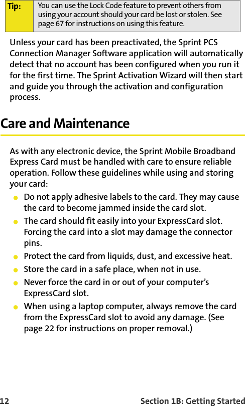 12    Section 1B: Getting StartedUnless your card has been preactivated, the Sprint PCS Connection Manager Software application will automatically detect that no account has been configured when you run it for the first time. The Sprint Activation Wizard will then start and guide you through the activation and configuration process.Care and MaintenanceAs with any electronic device, the Sprint Mobile Broadband Express Card must be handled with care to ensure reliable operation. Follow these guidelines while using and storing your card:Do not apply adhesive labels to the card. They may cause the card to become jammed inside the card slot.The card should fit easily into your ExpressCard slot. Forcing the card into a slot may damage the connector pins.Protect the card from liquids, dust, and excessive heat.Store the card in a safe place, when not in use.Never force the card in or out of your computer’s ExpressCard slot. When using a laptop computer, always remove the card from the ExpressCard slot to avoid any damage. (See page 22 for instructions on proper removal.)Tip: You can use the Lock Code feature to prevent others from using your account should your card be lost or stolen. See page 67 for instructions on using this feature.
