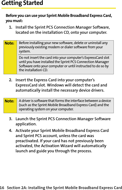 16   Section 2A: Installing the Sprint Mobile Broadband Express CardGetting StartedBefore you can use your Sprint Mobile Broadband Express Card, you must:1. Install the Sprint PCS Connection Manager Software, located on the installation CD, onto your computer.2. Insert the Express Card into your computer’s ExpressCard slot. Windows will detect the card and automatically install the necessary device drivers.3. Launch the Sprint PCS Connection Manager Software application.4. Activate your Sprint Mobile Broadband Express Card and Sprint PCS account, unless the card was preactivated. If your card has not previously been activated, the Activation Wizard will automatically launch and guide you through the process.Note: Before installing your new software, delete or uninstall any previously existing modem or dialer software from your system.Do not insert the card into your computer’s ExpressCard slot until you have installed the Sprint PCS Connection Manager Software onto your computer or until instructed to do so by the installation CD.Note: A driver is software that forms the interface between a device (such as the Sprint Mobile Broadband Express Card) and the operating system on your computer.