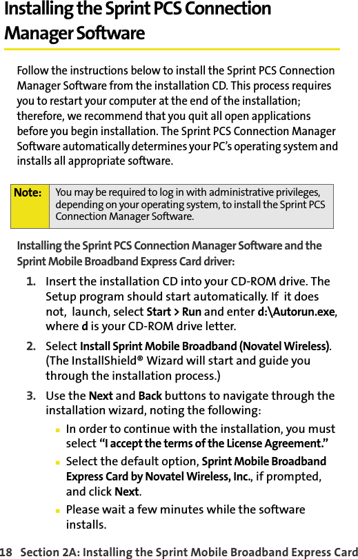 18   Section 2A: Installing the Sprint Mobile Broadband Express CardInstalling the Sprint PCS Connection Manager SoftwareFollow the instructions below to install the Sprint PCS Connection Manager Software from the installation CD. This process requires you to restart your computer at the end of the installation; therefore, we recommend that you quit all open applications before you begin installation. The Sprint PCS Connection Manager Software automatically determines your PC’s operating system and installs all appropriate software.Installing the Sprint PCS Connection Manager Software and the Sprint Mobile Broadband Express Card driver:1. Insert the installation CD into your CD-ROM drive. The Setup program should start automatically. If  it does not,  launch, select Start &gt; Run and enter d:\Autorun.exe, where d is your CD-ROM drive letter.2. Select Install Sprint Mobile Broadband (Novatel Wireless). (The InstallShield® Wizard will start and guide you through the installation process.)3. Use the Next and Back buttons to navigate through the installation wizard, noting the following:In order to continue with the installation, you must select “I accept the terms of the License Agreement.”Select the default option, Sprint Mobile Broadband Express Card by Novatel Wireless, Inc., if prompted, and click Next.Please wait a few minutes while the software installs.Note: You may be required to log in with administrative privileges, depending on your operating system, to install the Sprint PCS Connection Manager Software.