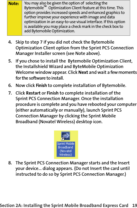 Section 2A: Installing the Sprint Mobile Broadband Express Card 194. Skip to step 7 if you did not check the Bytemobile Optimization Client option from the Sprint PCS Connection Manager Installer screen (see Note above). 5. If you chose to install the  Bytemobile Optimization Client, the Installshield Wizard and ByteMobile Optimization Welcome window appear. Click Next and wait a few moments for the software to install.6. Now click Finish to complete installation of Bytemobile.7. Click Restart or Finish to complete installation of theSprint PCS Connection Manager. Once the installation procedure is complete and you have rebooted your computer (either automatically or manually), launch Sprint PCS Connection Manager by clicking the Sprint Mobile Broadband (Novatel Wireless) desktop icon.8. The Sprint PCS Connection Manager starts and the Insert your device... dialog appears. (Do not Insert the card until instructed to do so by Sprint PCS Connection Manager.) Note: You may also be given the option of  selecting the BytemobileTM  Optimization Client feature at this time. This option provides increased speeds and enhanced graphics to further improve your experience with image and data optimization in an easy-to-use visual interface. If this option is available you may place a check mark in the check box to add Bytemobile Optimization. 