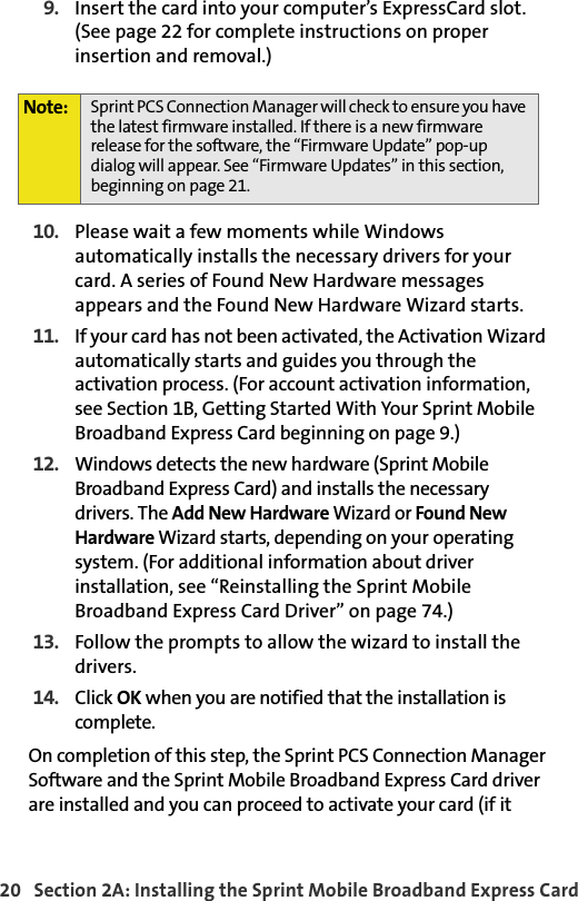 20   Section 2A: Installing the Sprint Mobile Broadband Express Card9. Insert the card into your computer’s ExpressCard slot. (See page 22 for complete instructions on proper insertion and removal.)10. Please wait a few moments while Windows automatically installs the necessary drivers for your card. A series of Found New Hardware messages appears and the Found New Hardware Wizard starts.11. If your card has not been activated, the Activation Wizard automatically starts and guides you through the activation process. (For account activation information, see Section 1B, Getting Started With Your Sprint Mobile Broadband Express Card beginning on page 9.)12. Windows detects the new hardware (Sprint Mobile Broadband Express Card) and installs the necessary drivers. The Add New Hardware Wizard or Found New Hardware Wizard starts, depending on your operating system. (For additional information about driver installation, see “Reinstalling the Sprint Mobile Broadband Express Card Driver” on page 74.)13. Follow the prompts to allow the wizard to install the drivers.14. Click OK when you are notified that the installation is complete. On completion of this step, the Sprint PCS Connection Manager Software and the Sprint Mobile Broadband Express Card driver are installed and you can proceed to activate your card (if itNote: Sprint PCS Connection Manager will check to ensure you have the latest firmware installed. If there is a new firmware release for the software, the “Firmware Update” pop-up dialog will appear. See “Firmware Updates” in this section, beginning on page 21.