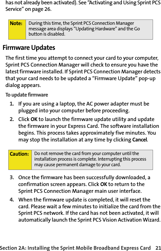 Section 2A: Installing the Sprint Mobile Broadband Express Card 21has not already been activated). See “Activating and Using Sprint PCS Service” on page 26.Firmware UpdatesThe first time you attempt to connect your card to your computer, Sprint PCS Connection Manager will check to ensure you have the latest firmware installed. If Sprint PCS Connection Manager detects that your card needs to be updated a “Firmware Update” pop-up dialog appears.To update firmware1. If you are using a laptop, the AC power adapter must be plugged into your computer before proceeding. 2. Click OK to launch the firmware update utility and update the firmware in your Express Card. The software installation begins. This process takes approximately five minutes. You may stop the installation at any time by clicking Cancel.  3. Once the firmware has been successfully downloaded, a confirmation screen appears. Click OK to return to the Sprint PCS Connection Manager main user interface.4.When the firmware update is completed, it will reset the  card. Please wait a few minutes to initialize the card from the Sprint PCS network. If the card has not been activated, it will automatically launch the Sprint PCS Vision Activation Wizard. Note: During this time, the Sprint PCS Connection Manager message area displays “Updating Hardware” and the Go button is disabled.Caution:Do not remove the card from your computer until the installation process is complete. Interrupting this process may cause permanent damage to your card. 