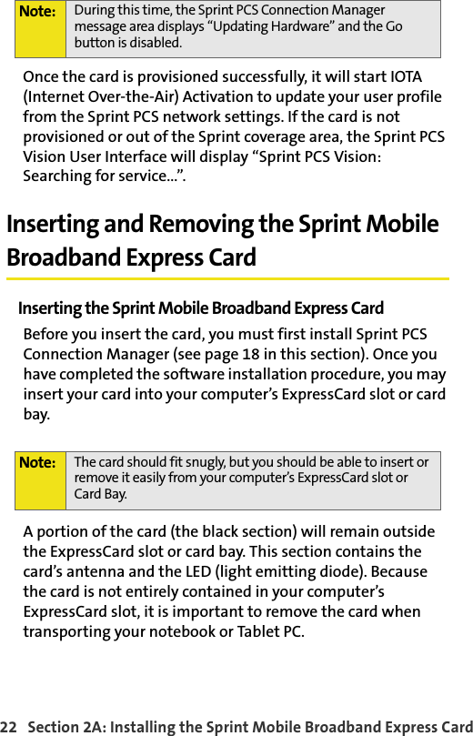 22   Section 2A: Installing the Sprint Mobile Broadband Express CardOnce the card is provisioned successfully, it will start IOTA (Internet Over-the-Air) Activation to update your user profile from the Sprint PCS network settings. If the card is not provisioned or out of the Sprint coverage area, the Sprint PCS Vision User Interface will display “Sprint PCS Vision: Searching for service...”.Inserting and Removing the Sprint Mobile Broadband Express CardInserting the Sprint Mobile Broadband Express CardBefore you insert the card, you must first install Sprint PCS Connection Manager (see page 18 in this section). Once you have completed the software installation procedure, you may insert your card into your computer’s ExpressCard slot or card bay. A portion of the card (the black section) will remain outside the ExpressCard slot or card bay. This section contains the card’s antenna and the LED (light emitting diode). Because the card is not entirely contained in your computer’s ExpressCard slot, it is important to remove the card when transporting your notebook or Tablet PC.Note: During this time, the Sprint PCS Connection Manager message area displays “Updating Hardware” and the Go button is disabled.Note: The card should fit snugly, but you should be able to insert or remove it easily from your computer’s ExpressCard slot or Card Bay.