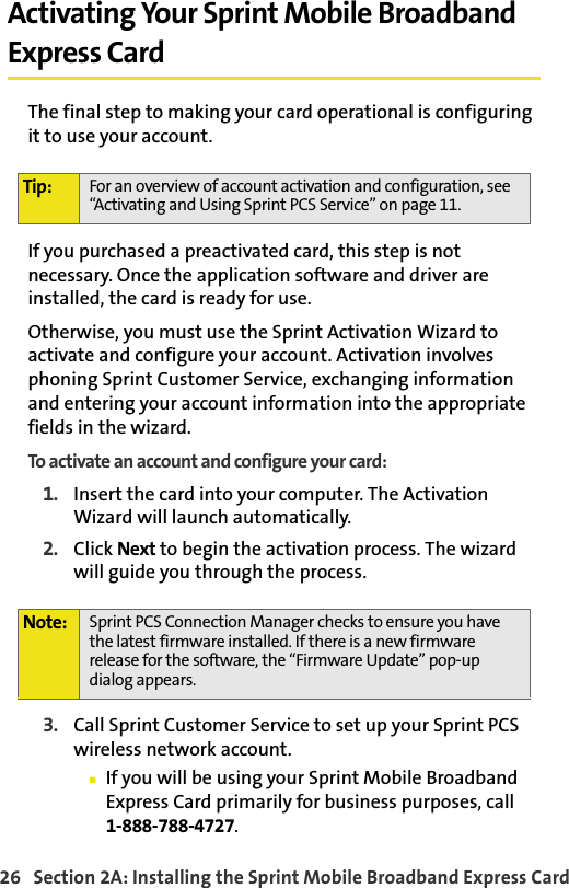 26   Section 2A: Installing the Sprint Mobile Broadband Express CardActivating Your Sprint Mobile Broadband Express CardThe final step to making your card operational is configuring it to use your account.If you purchased a preactivated card, this step is not necessary. Once the application software and driver are installed, the card is ready for use.Otherwise, you must use the Sprint Activation Wizard to activate and configure your account. Activation involves phoning Sprint Customer Service, exchanging information and entering your account information into the appropriate fields in the wizard.To activate an account and configure your card:1. Insert the card into your computer. The Activation Wizard will launch automatically.2. Click Next to begin the activation process. The wizard will guide you through the process.3. Call Sprint Customer Service to set up your Sprint PCS wireless network account. If you will be using your Sprint Mobile Broadband Express Card primarily for business purposes, call1-888-788-4727.Tip: For an overview of account activation and configuration, see “Activating and Using Sprint PCS Service” on page 11.Note: Sprint PCS Connection Manager checks to ensure you have the latest firmware installed. If there is a new firmware release for the software, the “Firmware Update” pop-up dialog appears.