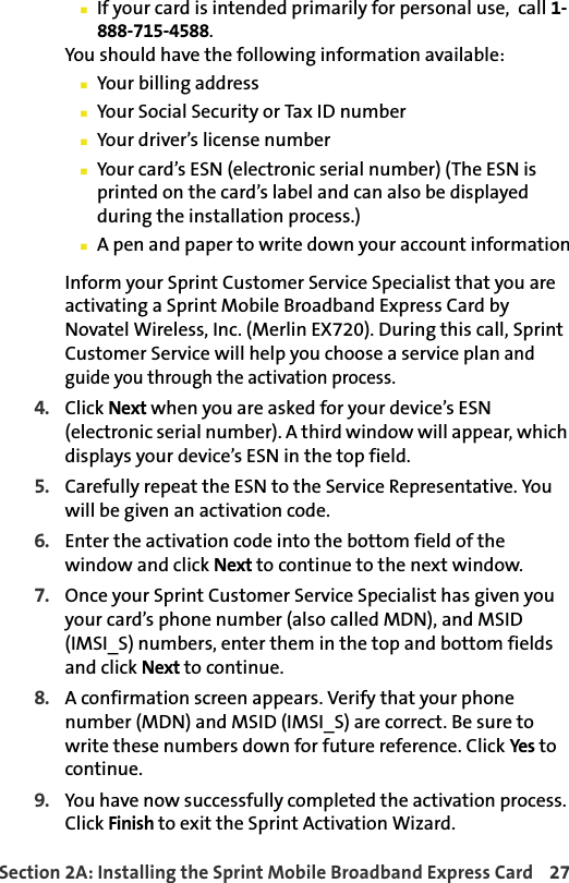 Section 2A: Installing the Sprint Mobile Broadband Express Card 27If your card is intended primarily for personal use,  call 1-888-715-4588.You should have the following information available:Your billing addressYour Social Security or Tax ID numberYour driver’s license numberYour card’s ESN (electronic serial number) (The ESN is printed on the card’s label and can also be displayed during the installation process.)A pen and paper to write down your account informationInform your Sprint Customer Service Specialist that you are activating a Sprint Mobile Broadband Express Card by Novatel Wireless, Inc. (Merlin EX720). During this call, Sprint Customer Service will help you choose a service plan and guide you through the activation process.4. Click Next when you are asked for your device’s ESN (electronic serial number). A third window will appear, which displays your device’s ESN in the top field.5. Carefully repeat the ESN to the Service Representative. You will be given an activation code.6. Enter the activation code into the bottom field of the window and click Next to continue to the next window.7. Once your Sprint Customer Service Specialist has given you your card’s phone number (also called MDN), and MSID (IMSI_S) numbers, enter them in the top and bottom fields and click Next to continue.8. A confirmation screen appears. Verify that your phone number (MDN) and MSID (IMSI_S) are correct. Be sure to write these numbers down for future reference. Click Yes to continue.9. You have now successfully completed the activation process. Click Finish to exit the Sprint Activation Wizard.