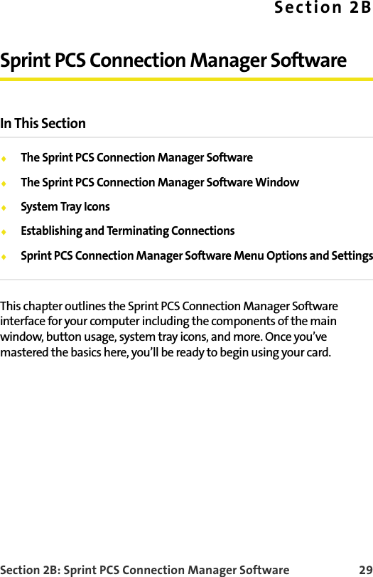 Section 2B: Sprint PCS Connection Manager Software 29Section 2BSprint PCS Connection Manager SoftwareIn This SectionThe Sprint PCS Connection Manager SoftwareThe Sprint PCS Connection Manager Software WindowSystem Tray IconsEstablishing and Terminating ConnectionsSprint PCS Connection Manager Software Menu Options and SettingsThis chapter outlines the Sprint PCS Connection Manager Software interface for your computer including the components of the main window, button usage, system tray icons, and more. Once you’ve mastered the basics here, you’ll be ready to begin using your card.