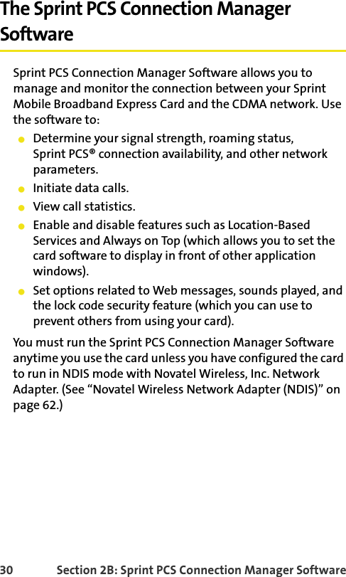 30 Section 2B: Sprint PCS Connection Manager SoftwareThe Sprint PCS Connection Manager SoftwareSprint PCS Connection Manager Software allows you to manage and monitor the connection between your Sprint Mobile Broadband Express Card and the CDMA network. Use the software to:Determine your signal strength, roaming status,Sprint PCS® connection availability, and other network parameters.Initiate data calls.View call statistics.Enable and disable features such as Location-Based Services and Always on Top (which allows you to set the card software to display in front of other application windows).Set options related to Web messages, sounds played, and the lock code security feature (which you can use to prevent others from using your card).You must run the Sprint PCS Connection Manager Software anytime you use the card unless you have configured the card to run in NDIS mode with Novatel Wireless, Inc. Network Adapter. (See “Novatel Wireless Network Adapter (NDIS)” on page 62.)