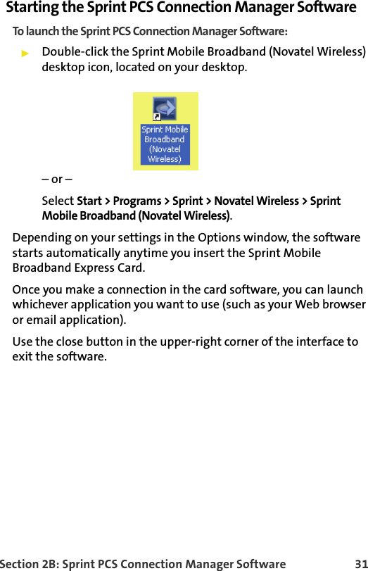 Section 2B: Sprint PCS Connection Manager Software 31Starting the Sprint PCS Connection Manager SoftwareTo launch the Sprint PCS Connection Manager Software:Double-click the Sprint Mobile Broadband (Novatel Wireless) desktop icon, located on your desktop.– or –Select Start &gt; Programs &gt; Sprint &gt; Novatel Wireless &gt; Sprint Mobile Broadband (Novatel Wireless).Depending on your settings in the Options window, the software starts automatically anytime you insert the Sprint Mobile Broadband Express Card.Once you make a connection in the card software, you can launch whichever application you want to use (such as your Web browser or email application).Use the close button in the upper-right corner of the interface to exit the software. 