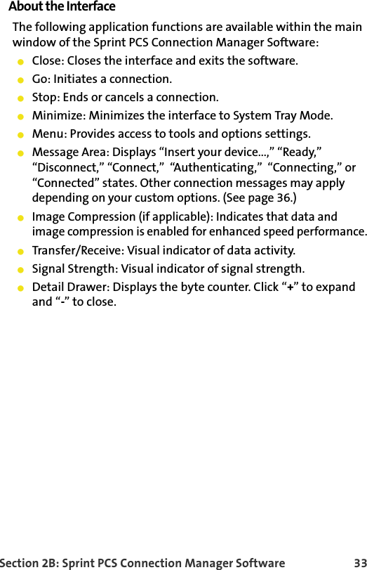 Section 2B: Sprint PCS Connection Manager Software 33About the InterfaceThe following application functions are available within the main window of the Sprint PCS Connection Manager Software:Close: Closes the interface and exits the software.Go: Initiates a connection.Stop: Ends or cancels a connection.Minimize: Minimizes the interface to System Tray Mode.Menu: Provides access to tools and options settings.Message Area: Displays “Insert your device...,” “Ready,”  “Disconnect,” “Connect,”  “Authenticating,”  “Connecting,” or “Connected” states. Other connection messages may apply depending on your custom options. (See page 36.)Image Compression (if applicable): Indicates that data and image compression is enabled for enhanced speed performance.Transfer/Receive: Visual indicator of data activity.Signal Strength: Visual indicator of signal strength.Detail Drawer: Displays the byte counter. Click “+” to expandand “-” to close.