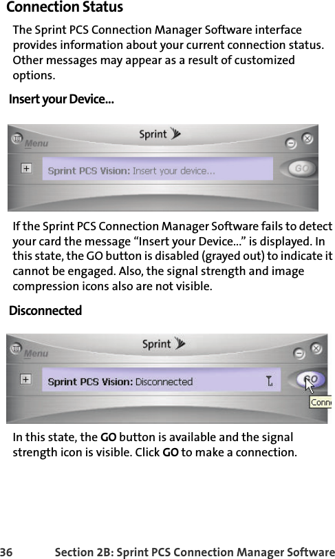 36 Section 2B: Sprint PCS Connection Manager SoftwareConnection StatusThe Sprint PCS Connection Manager Software interface provides information about your current connection status. Other messages may appear as a result of customized options.Insert your Device...If the Sprint PCS Connection Manager Software fails to detect your card the message “Insert your Device...” is displayed. In this state, the GO button is disabled (grayed out) to indicate it cannot be engaged. Also, the signal strength and image compression icons also are not visible.DisconnectedIn this state, the GO button is available and the signal strength icon is visible. Click GO to make a connection.