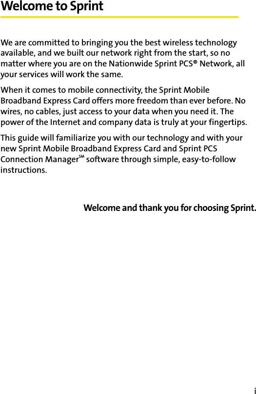 iWelcome to SprintWe are committed to bringing you the best wireless technology available, and we built our network right from the start, so no matter where you are on the Nationwide Sprint PCS® Network, all your services will work the same.When it comes to mobile connectivity, the Sprint Mobile Broadband Express Card offers more freedom than ever before. No wires, no cables, just access to your data when you need it. The power of the Internet and company data is truly at your fingertips.This guide will familiarize you with our technology and with your new Sprint Mobile Broadband Express Card and Sprint PCS Connection ManagerSM software through simple, easy-to-follow instructions.Welcome and thank you for choosing Sprint.