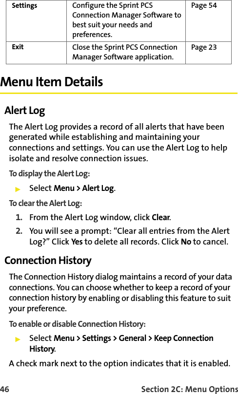 46 Section 2C: Menu OptionsMenu Item DetailsAlert LogThe Alert Log provides a record of all alerts that have been generated while establishing and maintaining your connections and settings. You can use the Alert Log to help isolate and resolve connection issues.To display the Aler t Log:Select Menu &gt; Alert Log.To clear the Alert Log:1. From the Alert Log window, click Clear.2. You will see a prompt: “Clear all entries from the Alert Log?” Click Yes to delete all records. Click No to cancel.Connection HistoryThe Connection History dialog maintains a record of your data connections. You can choose whether to keep a record of your connection history by enabling or disabling this feature to suit your preference. To enable or disable Connection History:Select Menu &gt; Settings &gt; General &gt; Keep Connection History.A check mark next to the option indicates that it is enabled.Settings Configure the Sprint PCS Connection Manager Software to best suit your needs and preferences.Page 54Exit Close the Sprint PCS Connection Manager Software application.Page 23