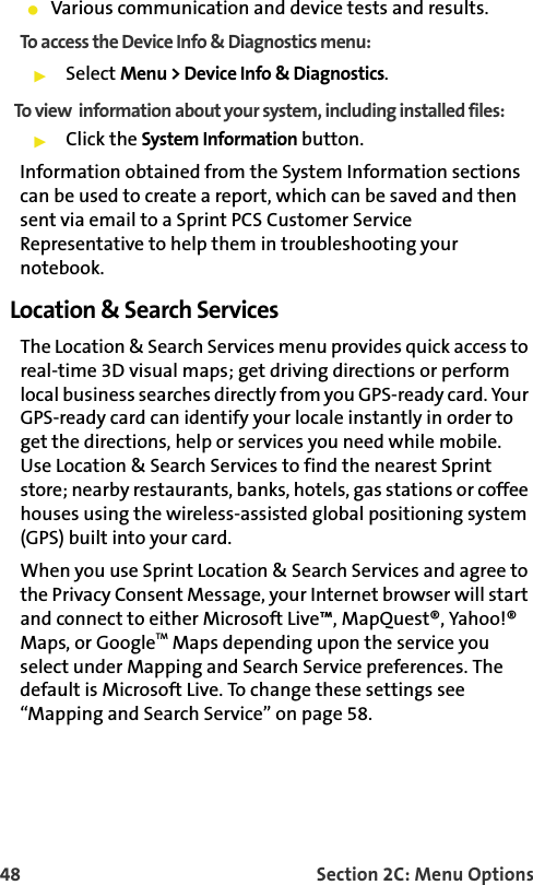 48 Section 2C: Menu OptionsVarious communication and device tests and results.To access the Device Info &amp; Diagnostics menu:Select Menu &gt; Device Info &amp; Diagnostics.To view  information about your system, including installed files:Click the System Information button. Information obtained from the System Information sections can be used to create a report, which can be saved and then sent via email to a Sprint PCS Customer Service Representative to help them in troubleshooting your notebook.Location &amp; Search ServicesThe Location &amp; Search Services menu provides quick access to real-time 3D visual maps; get driving directions or perform local business searches directly from you GPS-ready card. Your GPS-ready card can identify your locale instantly in order to get the directions, help or services you need while mobile. Use Location &amp; Search Services to find the nearest Sprint store; nearby restaurants, banks, hotels, gas stations or coffee houses using the wireless-assisted global positioning system (GPS) built into your card.When you use Sprint Location &amp; Search Services and agree to the Privacy Consent Message, your Internet browser will start and connect to either Microsoft Live™, MapQuest®, Yahoo!® Maps, or GoogleTM Maps depending upon the service you select under Mapping and Search Service preferences. The default is Microsoft Live. To change these settings see “Mapping and Search Service” on page 58. 