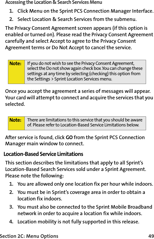 Section 2C: Menu Options 49Accessing the Location &amp; Search Services Menu1. Click Menu on the Sprint PCS Connection Manager Interface.2. Select Location &amp; Search Services from the submenu.The Privacy Consent Agreement screen appears (if this option is enabled or turned on). Please read the Privacy Consent Agreement carefully and select Accept to agree to the Privacy Consent Agreement terms or Do Not Accept to cancel the service.Once you accept the agreement a series of messages will appear. Your card will attempt to connect and acquire the services that you selected. After service is found, click GO from the Sprint PCS Connection Manager main window to connect. Location-Based Service LimitationsThis section describes the limitations that apply to all Sprint’s Location-Based Search Services sold under a Sprint Agreement. Please note the following:1. You are allowed only one location fix per hour while indoors. 2. You must be in Sprint’s coverage area in order to obtain a location fix indoors.3. You must also be connected to the Sprint Mobile Broadband network in order to acquire a location fix while indoors. 4. Location mobility is not fully supported in this release.Note: If you do not wish to see the Privacy Consent Agreement, select the Do not show again check box .You can change these settings at any time by selecting (checking) this option from the Settings &gt; Sprint Location Services menu. Note: There are limitations to this service that you should be aware of. Please refer to Location-Based Service Limitations below. 