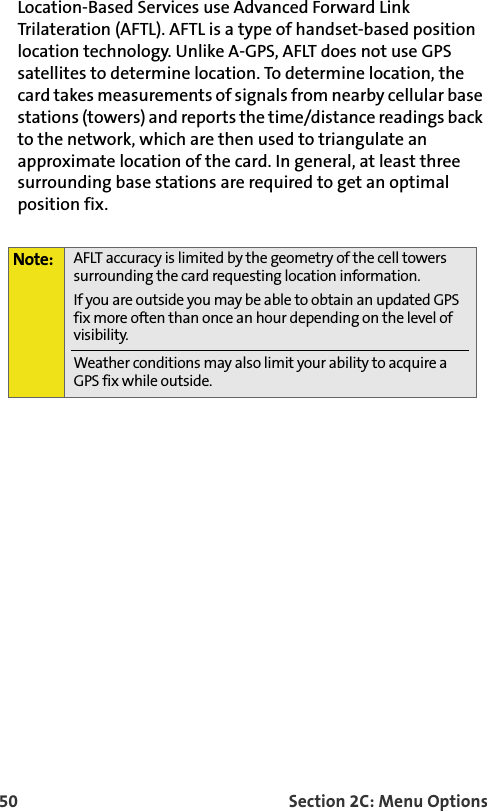 50 Section 2C: Menu OptionsLocation-Based Services use Advanced Forward Link Trilateration (AFTL). AFTL is a type of handset-based position location technology. Unlike A-GPS, AFLT does not use GPS satellites to determine location. To determine location, the card takes measurements of signals from nearby cellular base stations (towers) and reports the time/distance readings back to the network, which are then used to triangulate an approximate location of the card. In general, at least three surrounding base stations are required to get an optimal position fix.Note: AFLT accuracy is limited by the geometry of the cell towers surrounding the card requesting location information.If you are outside you may be able to obtain an updated GPS fix more often than once an hour depending on the level of visibility.Weather conditions may also limit your ability to acquire a GPS fix while outside.