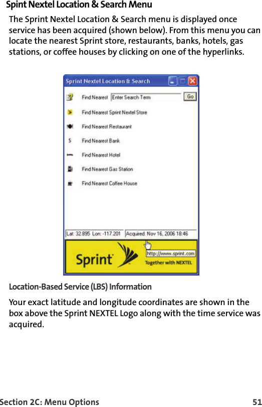 Section 2C: Menu Options 51Spint Nextel Location &amp; Search MenuThe Sprint Nextel Location &amp; Search menu is displayed once service has been acquired (shown below). From this menu you can locate the nearest Sprint store, restaurants, banks, hotels, gas stations, or coffee houses by clicking on one of the hyperlinks.Location-Based Service (LBS) InformationYour exact latitude and longitude coordinates are shown in the box above the Sprint NEXTEL Logo along with the time service was acquired.  