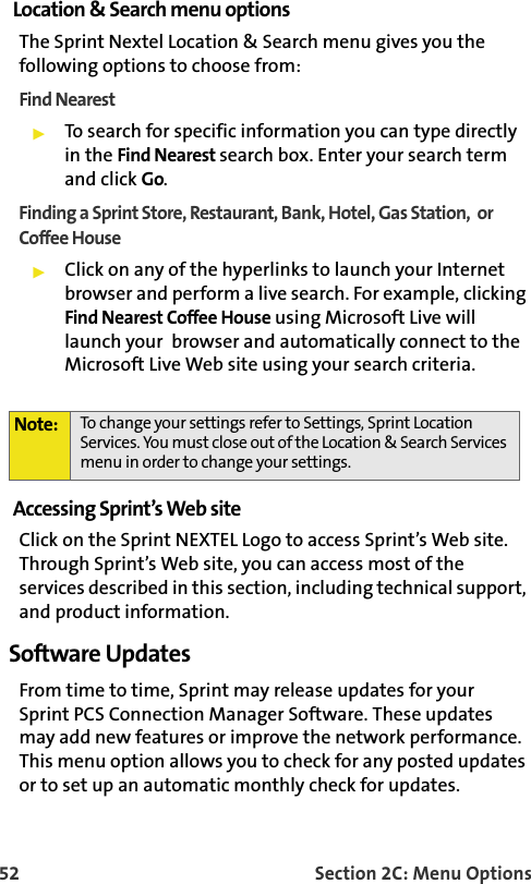 52 Section 2C: Menu OptionsLocation &amp; Search menu optionsThe Sprint Nextel Location &amp; Search menu gives you the following options to choose from:Find NearestTo search for specific information you can type directly in the Find Nearest search box. Enter your search term and click Go. Finding a Sprint Store, Restaurant, Bank, Hotel, Gas Station,  or Coffee HouseClick on any of the hyperlinks to launch your Internet browser and perform a live search. For example, clicking Find Nearest Coffee House using Microsoft Live will launch your  browser and automatically connect to the Microsoft Live Web site using your search criteria.Accessing Sprint’s Web siteClick on the Sprint NEXTEL Logo to access Sprint’s Web site. Through Sprint’s Web site, you can access most of the services described in this section, including technical support, and product information.Software UpdatesFrom time to time, Sprint may release updates for yourSprint PCS Connection Manager Software. These updates may add new features or improve the network performance. This menu option allows you to check for any posted updates or to set up an automatic monthly check for updates.Note: To change your settings refer to Settings, Sprint Location Services. You must close out of the Location &amp; Search Services menu in order to change your settings. 