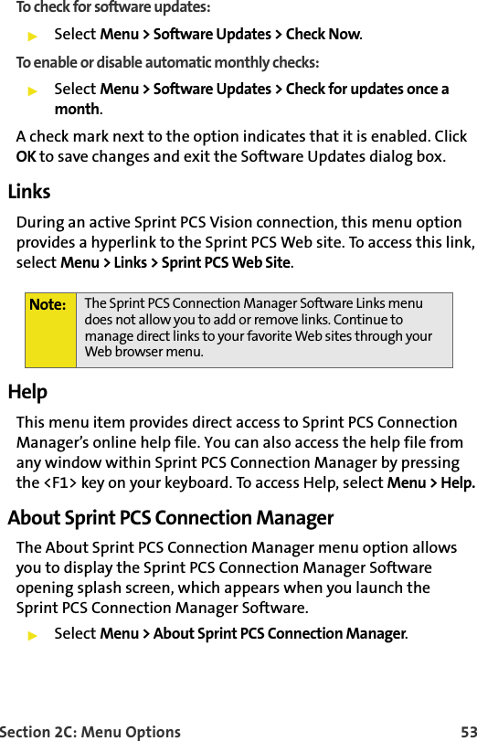 Section 2C: Menu Options 53To check for software updates:Select Menu &gt; Software Updates &gt; Check Now.To enable or disable automatic monthly checks:Select Menu &gt; Software Updates &gt; Check for updates once a month.A check mark next to the option indicates that it is enabled. Click OK to save changes and exit the Software Updates dialog box.Links During an active Sprint PCS Vision connection, this menu option provides a hyperlink to the Sprint PCS Web site. To access this link, select Menu &gt; Links &gt; Sprint PCS Web Site.HelpThis menu item provides direct access to Sprint PCS Connection Manager’s online help file. You can also access the help file from any window within Sprint PCS Connection Manager by pressing the &lt;F1&gt; key on your keyboard. To access Help, select Menu &gt; Help.About Sprint PCS Connection ManagerThe About Sprint PCS Connection Manager menu option allows you to display the Sprint PCS Connection Manager Software opening splash screen, which appears when you launch the Sprint PCS Connection Manager Software.Select Menu &gt; About Sprint PCS Connection Manager.Note: The Sprint PCS Connection Manager Software Links menu does not allow you to add or remove links. Continue to manage direct links to your favorite Web sites through your Web browser menu.