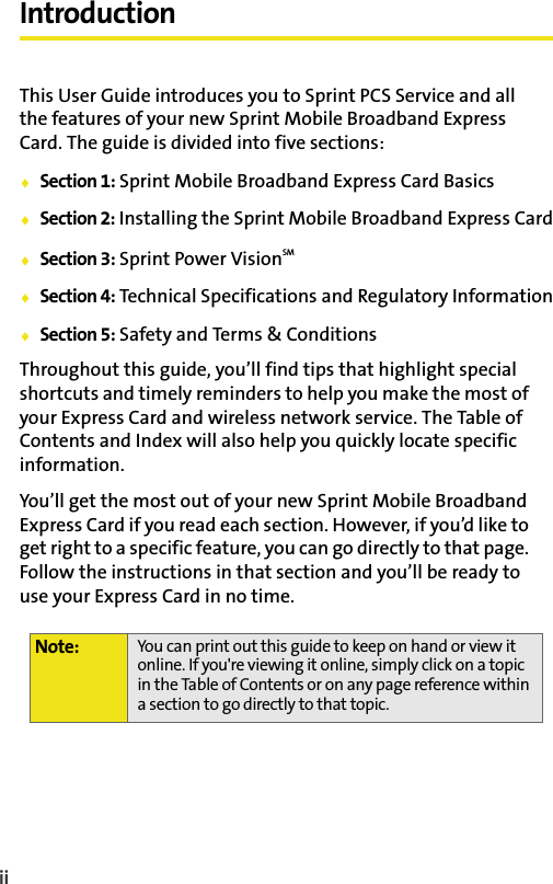 iiIntroductionThis User Guide introduces you to Sprint PCS Service and all the features of your new Sprint Mobile Broadband Express Card. The guide is divided into five sections:Section 1: Sprint Mobile Broadband Express Card BasicsSection 2: Installing the Sprint Mobile Broadband Express CardSection 3: Sprint Power VisionSMSection 4: Technical Specifications and Regulatory InformationSection 5: Safety and Terms &amp; ConditionsThroughout this guide, you’ll find tips that highlight special shortcuts and timely reminders to help you make the most of your Express Card and wireless network service. The Table of Contents and Index will also help you quickly locate specific information.You’ll get the most out of your new Sprint Mobile Broadband Express Card if you read each section. However, if you’d like to get right to a specific feature, you can go directly to that page. Follow the instructions in that section and you’ll be ready to use your Express Card in no time.Note: You can print out this guide to keep on hand or view it online. If you&apos;re viewing it online, simply click on a topic in the Table of Contents or on any page reference within a section to go directly to that topic. 