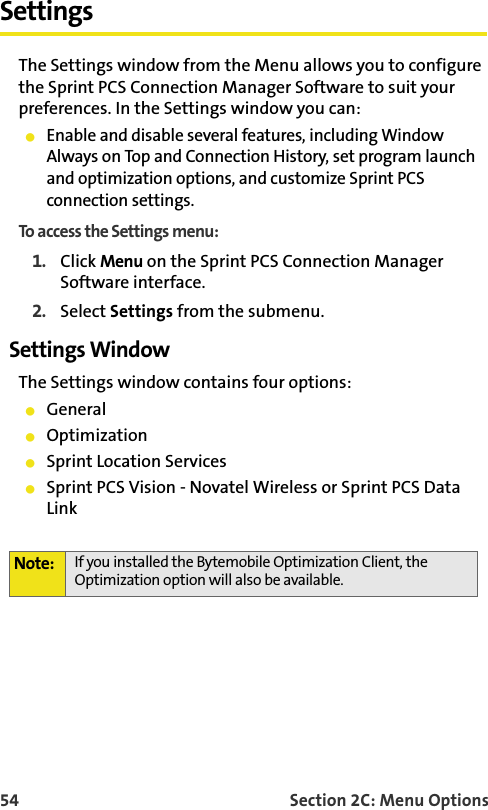 54 Section 2C: Menu OptionsSettingsThe Settings window from the Menu allows you to configure the Sprint PCS Connection Manager Software to suit your preferences. In the Settings window you can:Enable and disable several features, including Window Always on Top and Connection History, set program launch and optimization options, and customize Sprint PCS connection settings.To access the Settings menu:1. Click Menu on the Sprint PCS Connection Manager Software interface.2. Select Settings from the submenu.Settings WindowThe Settings window contains four options: GeneralOptimizationSprint Location ServicesSprint PCS Vision - Novatel Wireless or Sprint PCS Data LinkNote: If you installed the Bytemobile Optimization Client, the Optimization option will also be available. 